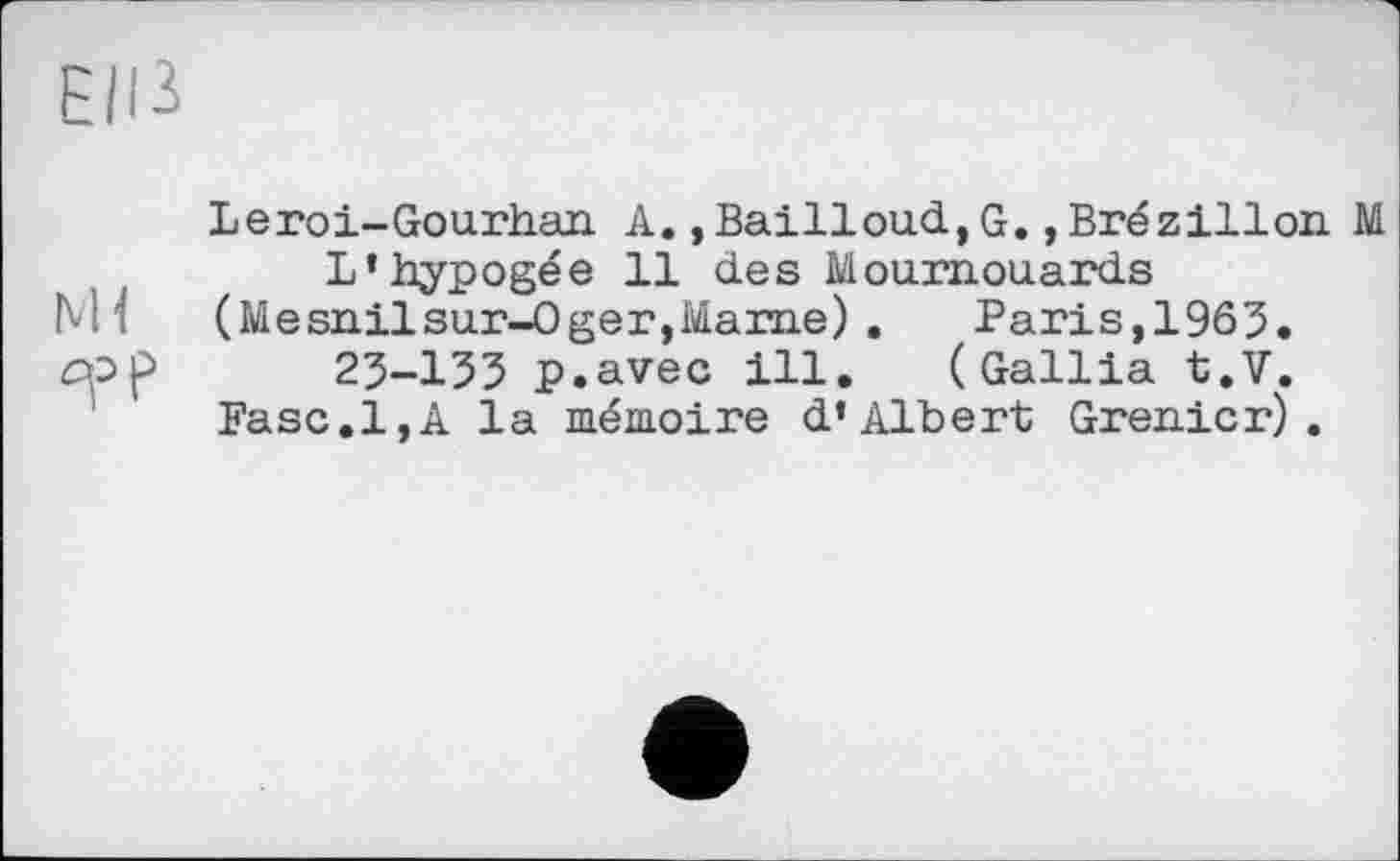 ﻿Elß
Leroi-Gourhan A.,Bailloud,G.,Brézillon M L’hypogée 11 des Moumouards
M i	(Mesnilsur-Oger,Marne) . Paris, 1965.
cpp 25-135 p.avec ill. (Gallia t.V.
Fase.1,A la mémoire d’Albert Grenier).